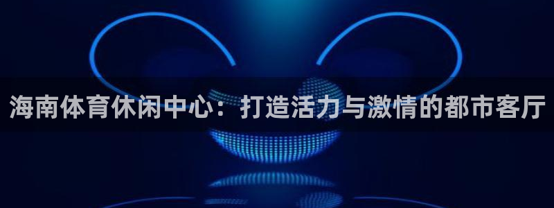 意昂体育4是干嘛的公司：海南体育休闲中心：打造活力与